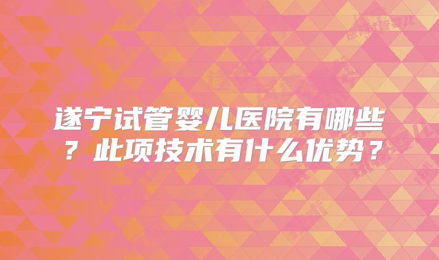 遂宁试管婴儿医院有哪些?此项技术有什么优势?