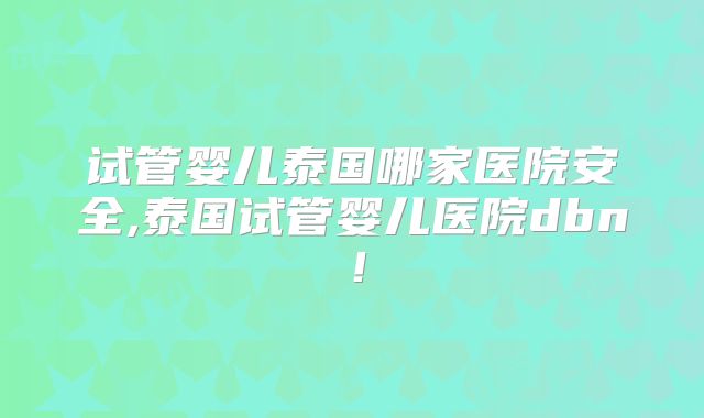 试管婴儿泰国哪家医院安全,泰国试管婴儿医院dbn!