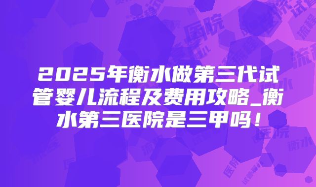 2025年衡水做第三代试管婴儿流程及费用攻略_衡水第三医院是三甲吗！