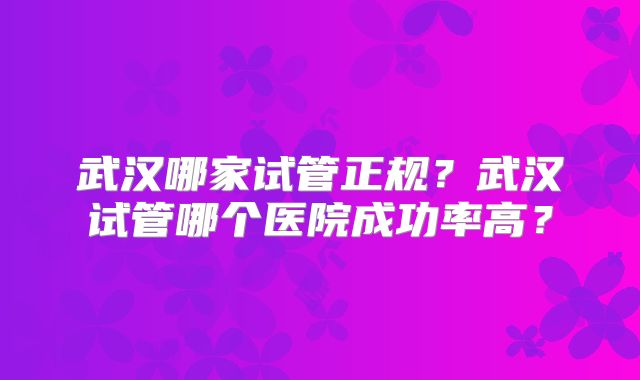 武汉哪家试管正规?武汉试管哪个医院成功率高?