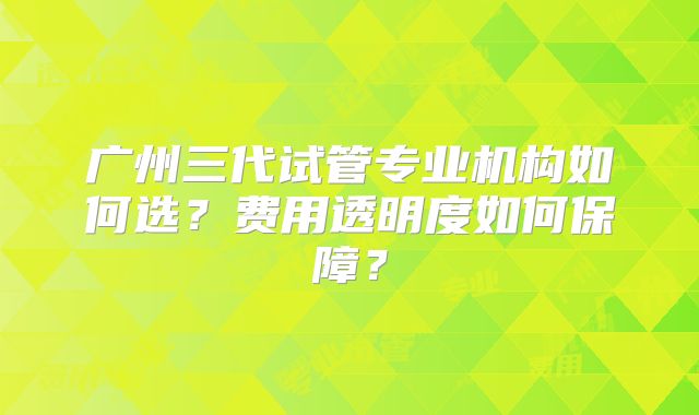 广州三代试管专业机构如何选?费用透明度如何保障?