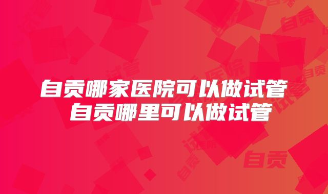 自贡哪家医院可以做试管 自贡哪里可以做试管