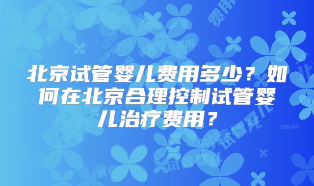 北京试管婴儿费用多少?如何在北京合理控制试管婴儿治疗费用?