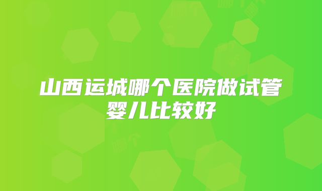山西运城哪个医院做试管婴儿比较好