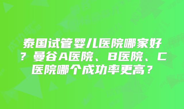 泰国试管婴儿医院哪家好?曼谷A医院、B医院、C医院哪个成功率更高?