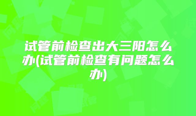 试管前检查出大三阳怎么办(试管前检查有问题怎么办)