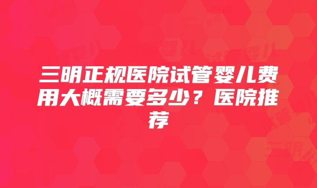 三明正规医院试管婴儿费用大概需要多少？医院推荐