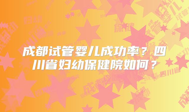 成都试管婴儿成功率？四川省妇幼保健院如何？