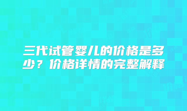 三代试管婴儿的价格是多少?价格详情的完整解释