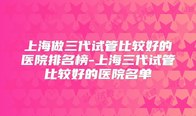 上海做三代试管比较好的医院排名榜-上海三代试管比较好的医院名单