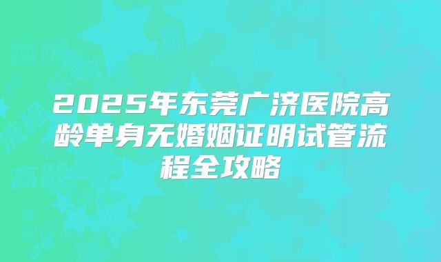 2025年东莞广济医院高龄单身无婚姻证明试管流程全攻略