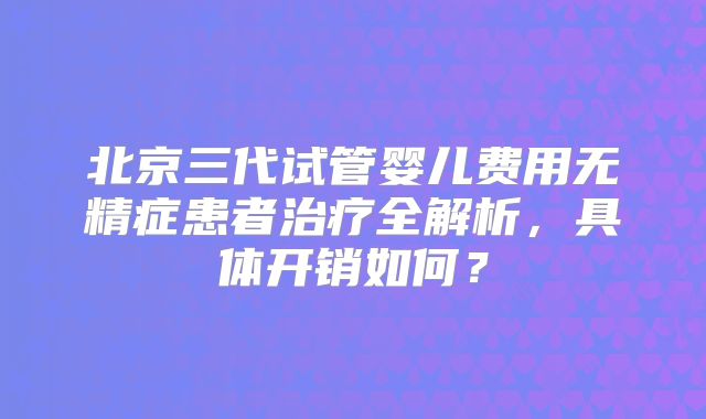北京三代试管婴儿费用无精症患者治疗全解析,具体开销如何?