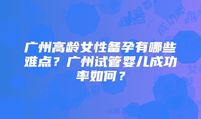 广州高龄女性备孕有哪些难点?广州试管婴儿成功率如何?