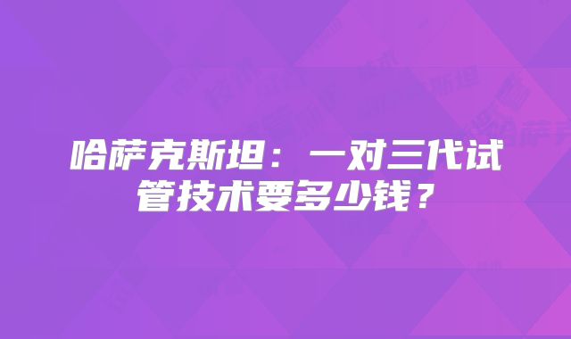 哈萨克斯坦:一对三代试管技术要多少钱?