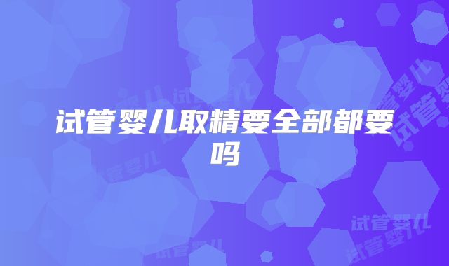 试管婴儿取精要全部都要吗