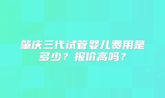 肇庆三代试管婴儿费用是多少？报价高吗？