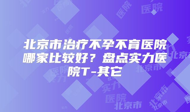 北京市治疗不孕不育医院哪家比较好?盘点实力医院T-其它