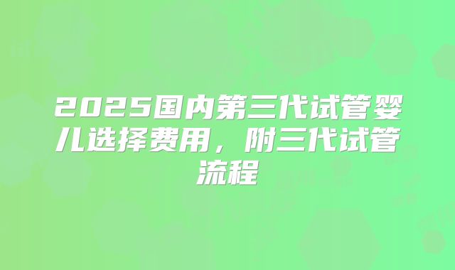 2025国内第三代试管婴儿选择费用,附三代试管流程