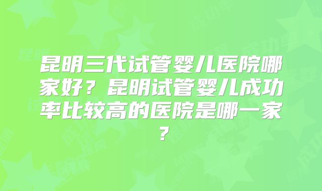 昆明三代试管婴儿医院哪家好？昆明试管婴儿成功率比较高的医院是哪一家？