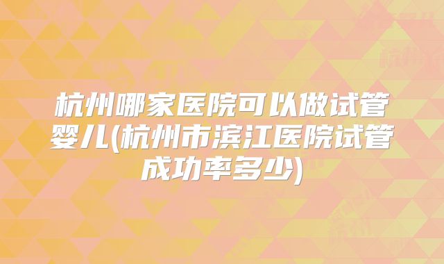 杭州哪家医院可以做试管婴儿(杭州市滨江医院试管成功率多少)