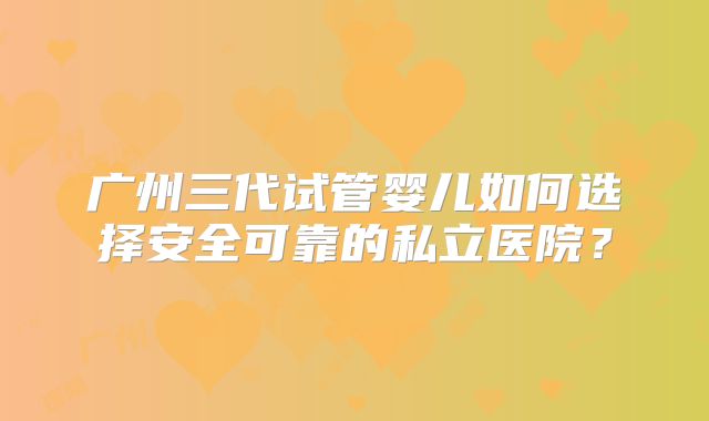 广州三代试管婴儿如何选择安全可靠的私立医院?