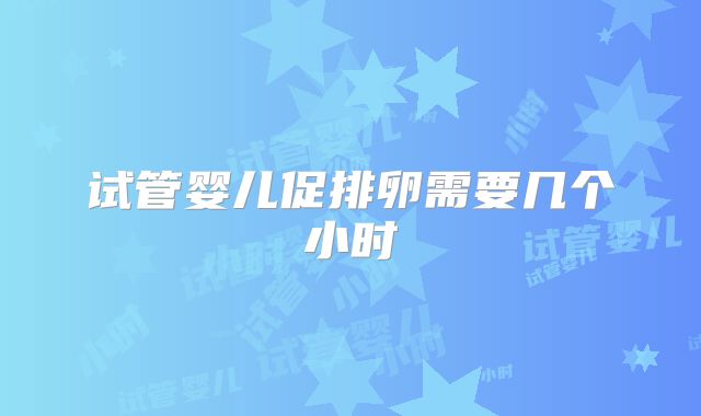 试管婴儿促排卵需要几个小时
