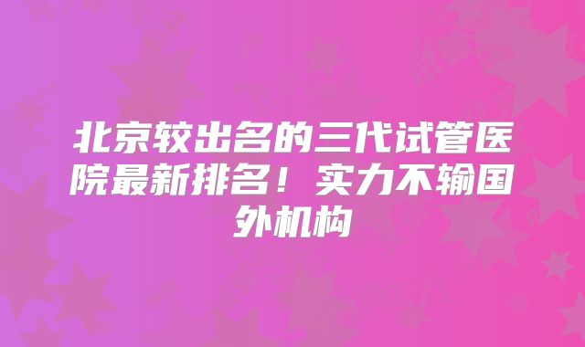 北京较出名的三代试管医院最新排名！实力不输国外机构