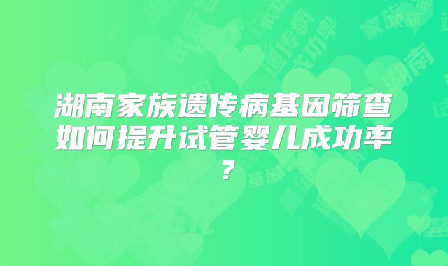 湖南家族遗传病基因筛查如何提升试管婴儿成功率?