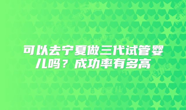 可以去宁夏做三代试管婴儿吗？成功率有多高
