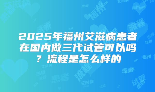 2025年福州艾滋病患者在国内做三代试管可以吗?流程是怎么样的