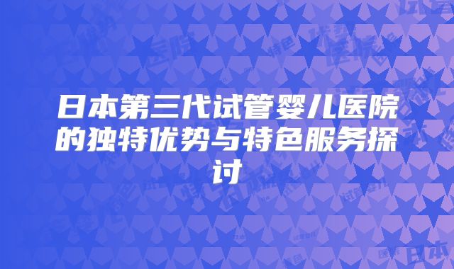 日本第三代试管婴儿医院的独特优势与特色服务探讨