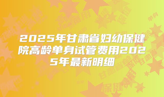 2025年甘肃省妇幼保健院高龄单身试管费用2025年最新明细