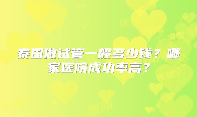 泰国做试管一般多少钱?哪家医院成功率高?