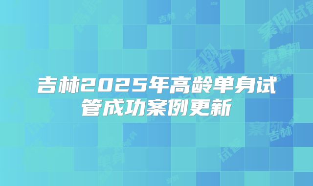 吉林2025年高龄单身试管成功案例更新