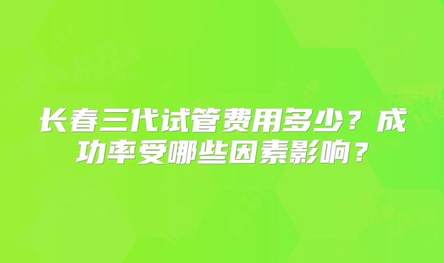 长春三代试管费用多少？成功率受哪些因素影响？