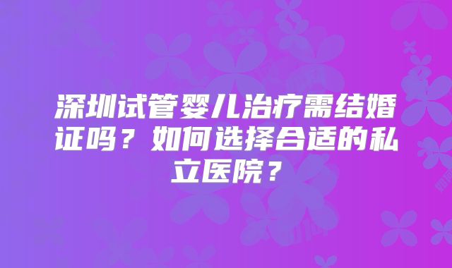 深圳试管婴儿治疗需结婚证吗？如何选择合适的私立医院？