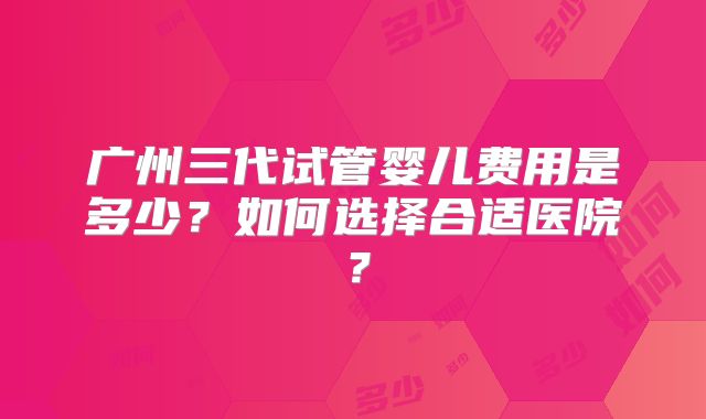 广州三代试管婴儿费用是多少?如何选择合适医院?