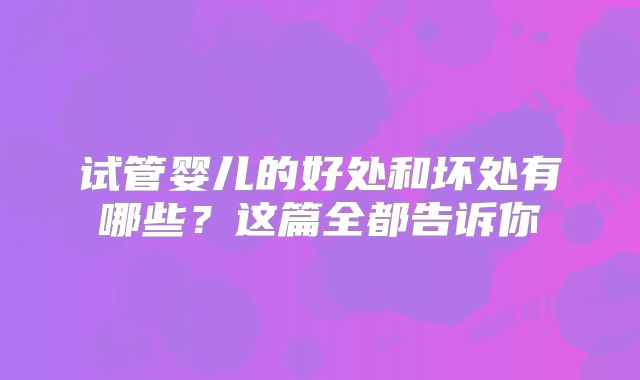 试管婴儿的好处和坏处有哪些?这篇全都告诉你