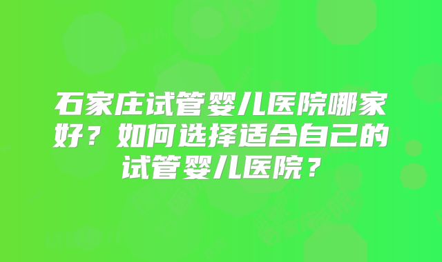石家庄试管婴儿医院哪家好?如何选择适合自己的试管婴儿医院?