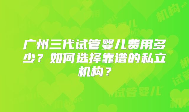 广州三代试管婴儿费用多少?如何选择靠谱的私立机构?