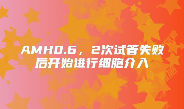 AMH0.6，2次试管失败后开始进行细胞介入