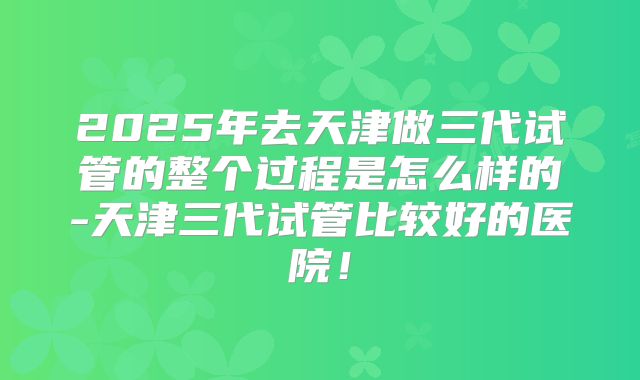 2025年去天津做三代试管的整个过程是怎么样的-天津三代试管比较好的医院!