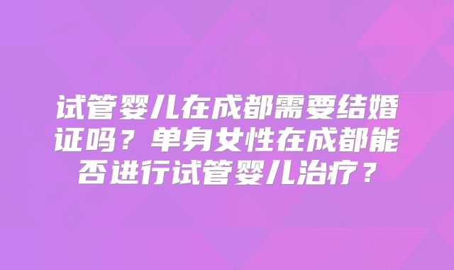 试管婴儿在成都需要结婚证吗？单身女性在成都能否进行试管婴儿治疗？