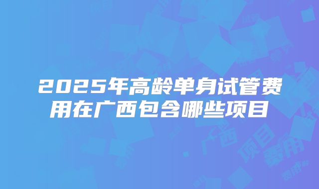 2025年高龄单身试管费用在广西包含哪些项目