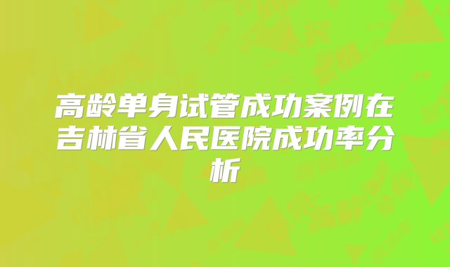 高龄单身试管成功案例在吉林省人民医院成功率分析