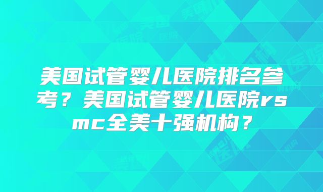 美国试管婴儿医院排名参考?美国试管婴儿医院rsmc全美十强机构?