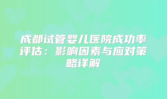 成都试管婴儿医院成功率评估：影响因素与应对策略详解