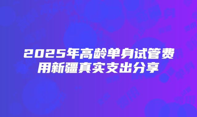 2025年高龄单身试管费用新疆真实支出分享