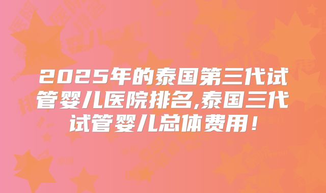 2025年的泰国第三代试管婴儿医院排名,泰国三代试管婴儿总体费用!