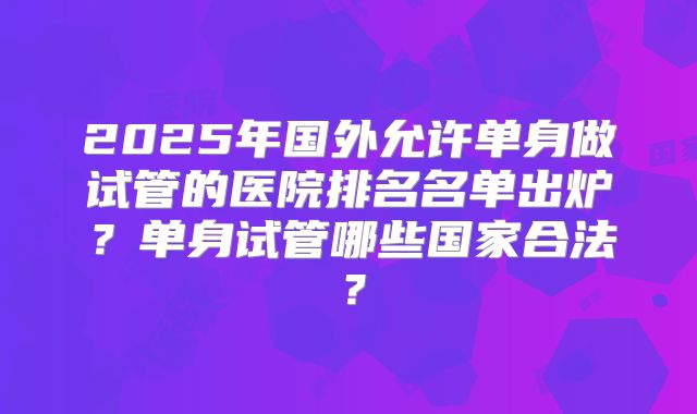 2025年国外允许单身做试管的医院排名名单出炉?单身试管哪些国家合法?